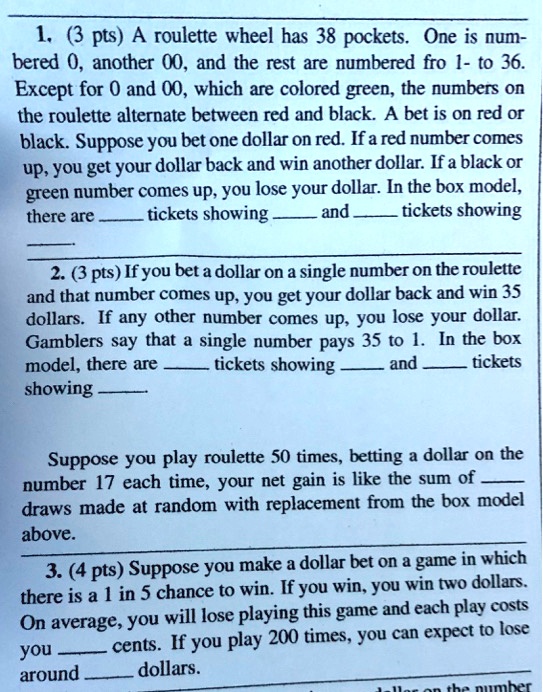 1. (3 pts) A roulette wheel has 38 pockets. One is numbered 0, another 00, and the rest are numbered fro 1- to 36. Except for 0 and 00, which are colored green, the numbers on the roulette alternate between red and black. A bet is on red or black. Suppose you bet one dollar on red. If a red number comes up, you get your dollar back and win another dollar. If a black or green number comes up, you lose your dollar. In the box model, there are  tickets showing  and  tickets showing 

2. (3 pts) If you bet a dollar on a single number on the roulette and that number comes up, you get your dollar back and win 35 dollars. If any other number comes up, you lose your dollar. Gamblers say that a single number pays 35 to 1. In the box model, there are  tickets showing  and  tickets showing 

Suppose you play roulette 50 times, betting a dollar on the number 17 each time, your net gain is like the sum of  draws made at random with replacement from the box model above.

3. (4 pts) Suppose you make a dollar bet on a game in which there is a 1 in 5 chance to win. If you win, you win two dollars. On average, you will lose playing this game and each play costs you  cents. If you play 200 times, you can expect to lose around  dollars.
