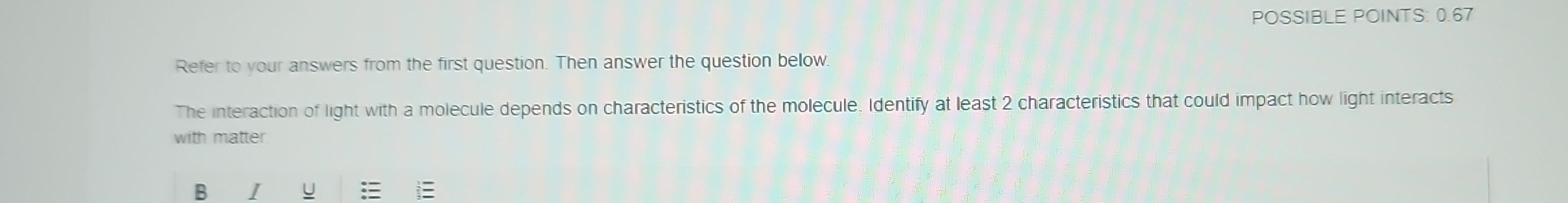 POSSIBLE POINTS: 0.67
Refer to your answers from the first question. Then answer the question below.
The interaction of light with a molecule depends on characteristics of the molecule. Identify at least 2 characteristics that could impact how light interacts with matter.
