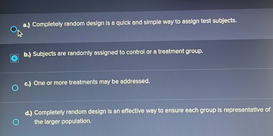 a.) Completely random design is a quick and simple way to assign test subjects.
b.) Subjects are randomly assigned to control or a treatment group.
c.) One or more treatments may be addressed.
d.) Completely random design is an effective way to ensure each group is representative of the larger population.