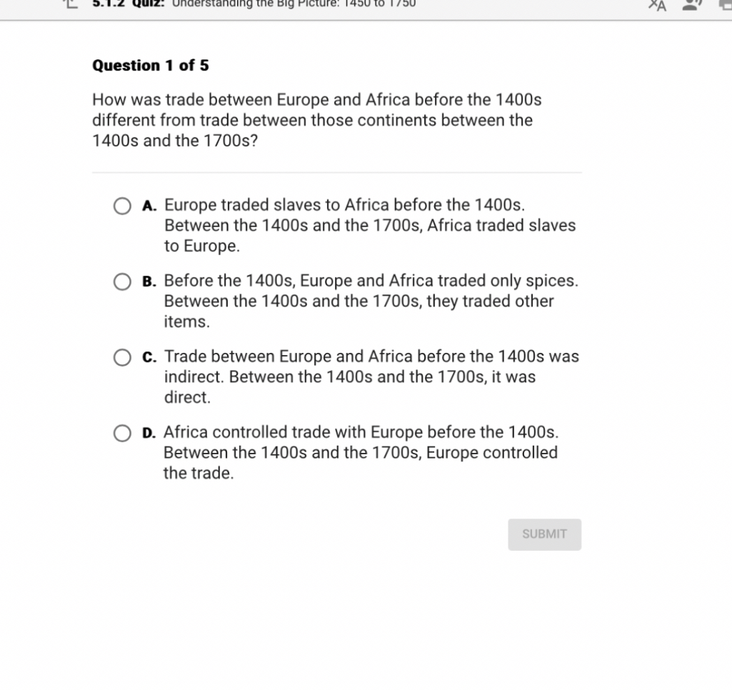 Question 1 of 5

How was trade between Europe and Africa before the 1400s different from trade between those continents between the 1400s and the 1700s?

A. Europe traded slaves to Africa before the 1400s. Between the 1400s and the 1700s, Africa traded slaves to Europe.

B. Before the 1400s, Europe and Africa traded only spices. Between the 1400s and the 1700s, they traded other items.

C. Trade between Europe and Africa before the 1400s was indirect. Between the 1400s and the 1700s, it was direct.

D. Africa controlled trade with Europe before the 1400s. Between the 1400s and the 1700s, Europe controlled the trade.