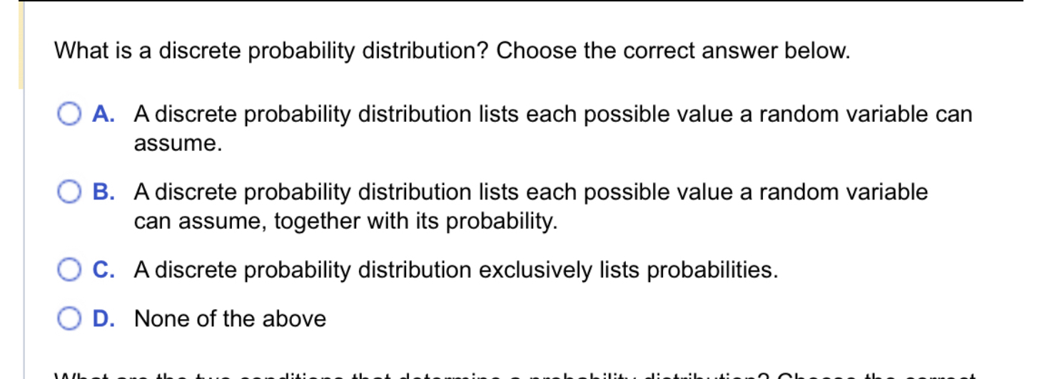 What is a discrete probability distribution? Choose the correct answer below.
A. A discrete probability distribution lists each possible value a random variable can assume.
B. A discrete probability distribution lists each possible value a random variable can assume, together with its probability.
C. A discrete probability distribution exclusively lists probabilities.
D. None of the above