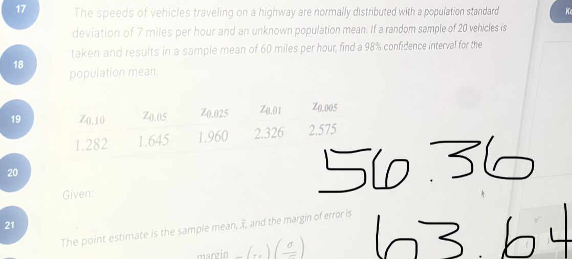 The speeds of vehicles traveling on a highway are normally distributed with a population standard deviation of 7 miles per hour and an unknown population mean. If a random sample of 20 vehicles is taken and results in a sample mean of 60 miles per hour, find a 98% confidence interval for the population mean.

z0.10 z0.05 z0.025 z0.01 z0.005
1.282 1.645 1.960 2.326 2.575

Given:

The point estimate is the sample mean, x?, and the margin of error is