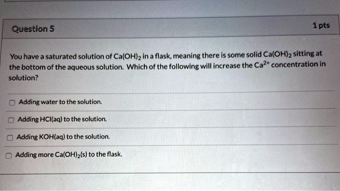 You have a saturated solution of Ca(OH)2 in a flask, meaning there is some solid Ca(OH)2 sitting at the bottom of the aqueous solution. Which of the following will increase the Ca2+ concentration in solution?
Adding water to the solution.
Adding HCl(aq) to the solution.
Adding KOH(aq) to the solution.
Adding more Ca(OH)2(s) to the flask.