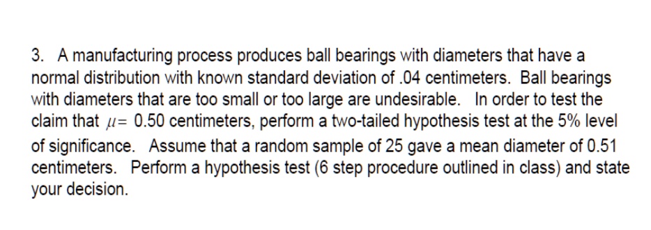 3. A manufacturing process produces ball bearings with diameters that have a normal distribution with known standard deviation of .04 centimeters. Ball bearings with diameters that are too small or too large are undesirable. In order to test the claim that ?= 0.50 centimeters, perform a two-tailed hypothesis test at the 5% level of significance. Assume that a random sample of 25 gave a mean diameter of 0.51 centimeters. Perform a hypothesis test (6 step procedure outlined in class) and state your decision.