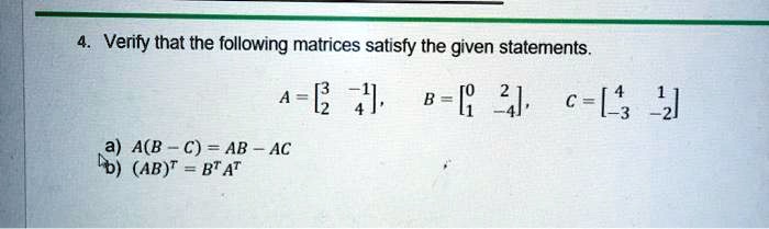 4. Verify that the following matrices satisfy the given statements.
A = 
    < b m a t r i x >, B = 
    < b m a t r i x >, C = 
    < b m a t r i x >
a) A(B - C) = AB - AC
b) (AB)^T = B^T A^T