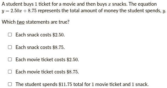 A student buys 1 ticket for a movie and then buys (x) snacks. The equation (y = 2.50x + 8.75) represents the total amount of money the student spends, (y).
Which two statements are true?
Each snack costs 2.50.
Each snack costs8.75.
Each movie ticket costs 2.50.
Each movie ticket costs8.75.
The student spends 11.75 total for 1 movie ticket and 1 snack.