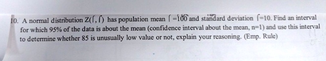 10. A normal distribution Z(, () has population mean (=100 and standard deviation (=10. Find an interval for which 95% of the data is about the mean (confidence interval about the mean, n=1) and use this interval to determine whether 85 is unusually low value or not, explain your reasoning. (Emp. Rule)