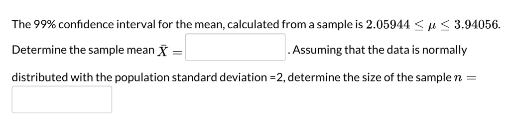 The 99% confidence interval for the mean, calculated from a sample is 2.05944 ? ? ? 3.94056.
Determine the sample mean ?X = . Assuming that the data is normally distributed with the population standard deviation =2, determine the size of the sample n =
