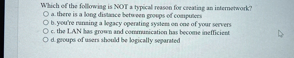 Which of the following is NOT a typical reason for creating an internetwork?
a. there is a long distance between groups of computers
b. you're running a legacy operating system on one of your servers
c. the LAN has grown and communication has become inefficient
d. groups of users should be logically separated