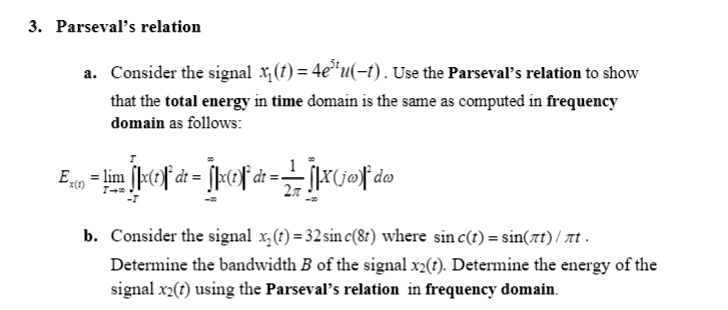 3. Parseval's relation
a. Consider the signal x1(t) = 4e^5tu(-t). Use the Parseval's relation to show
that the total energy in time domain is the same as computed in frequency
domain as follows:

    Ex(t) = limT →∞∫-T^T |x(t)|^2 dt = ∫-∞^∞ |x(t)|^2 dt = (1)/(2π)∫-∞^∞ |X(jω)|^2 dω

b. Consider the signal x2(t) = 32 sinc(8t) where sinc(t) = (sin(π t))/(π t).
Determine the bandwidth B of the signal x2(t). Determine the energy of the
signal x2(t) using the Parseval's relation in frequency domain.
