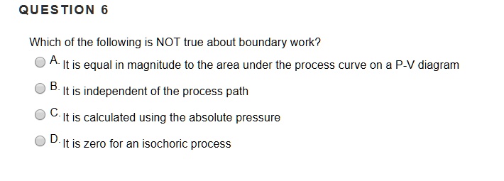 Which of the following is NOT true about boundary work?
A. It is equal in magnitude to the area under the process curve on a P-V diagram
B. It is independent of the process path
C. It is calculated using the absolute pressure
D. It is zero for an isochoric process