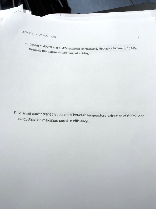 ENS310 - Prof. Kim
4. Steam at 400°C and 4 MPa expands isentropically through a turbine to 10 kPa.
Estimate the maximum work output in kJ/kg.
5. A small power plant that operates between temperature extremes of 600°C and
50°C. Find the maximum possible efficiency.