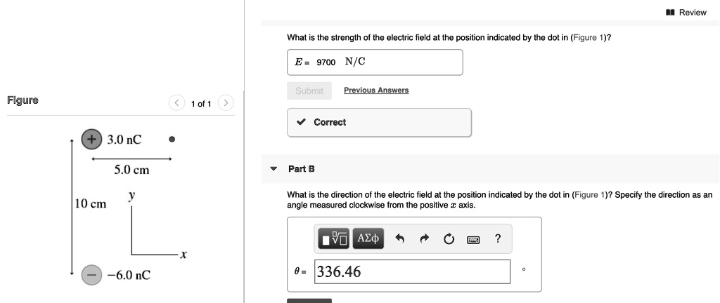 Review
What is the strength of the electric field at the position indicated by the dot in (Figure 1)?
E = 9700 N/C
Previous Answers
Correct
Figure
1 of 1
3.0 nC
5.0 cm
Part B
What is the direction of the electric field at the position indicated by the dot in (Figure 1)? Specify the direction as an angle measured clockwise from the positive x axis.
10 cm
-6.0 nC
? = 336.46