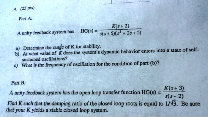 4. (25 pts)
Part A:
A unity feedback system has HG(s) = (K(s+2))/(s(s+5)(s^2+2s+5))
a) Determine the range of K for stability.
b) At what value of K does the system's dynamic behavior enters into a state of self-
sustained oscillations?
c) What is the frequency of oscillation for the condition of part (b)?
Part B:
A unity feedback system has the open loop transfer function HG(s) = (K(s+3))/(s(s-2))
Find K such that the damping ratio of the closed loop roots is equal to 1/√(3). Be sure
that your K yields a stable closed loop system.