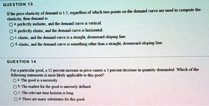 QUESTION 13

If the price elasticity of demand is 1.5, regardless of which two points on the demand curve are used to compute the elasticity, then demand is
a. perfectly inelastic, and the demand curve is vertical.
b. perfectly elastic, and the demand curve is horizontal.
c. elastic, and the demand curve is a straight, downward-sloping line.
d. elastic, and the demand curve is something other than a straight, downward-sloping line.

QUESTION 14

For a particular good, a 12 percent increase in price causes a 3 percent decrease in quantity demanded. Which of the following statements is most likely applicable to this good?
a. The good is a necessity.
b. The market for the good is narrowly defined.
c. The relevant time horizon is long.
d. There are many substitutes for this good.