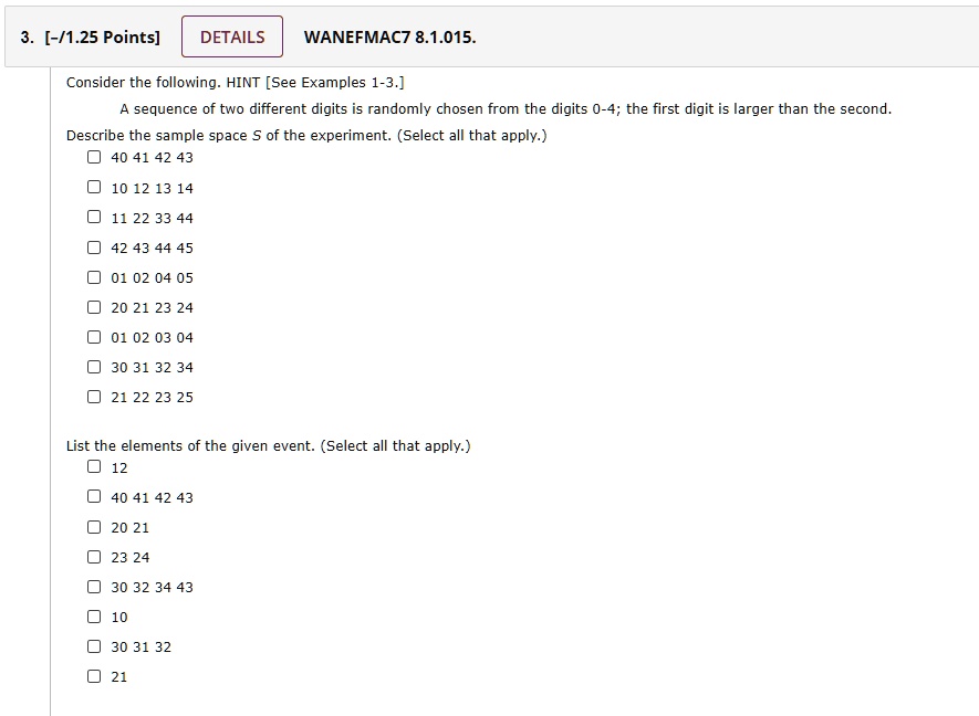 Consider the following. HINT [See Examples 1-3.]
A sequence of two different digits is randomly chosen from the digits 0-4; the first digit is larger than the second.
Describe the sample space S of the experiment. (Select all that apply.)
40 41 42 43
10 12 13 14
11 22 33 44
42 43 44 45
01 02 04 05
20 21 23 24
01 02 03 04
30 31 32 34
21 22 23 25

List the elements of the given event. (Select all that apply.)
12
40 41 42 43
20 21
23 24
30 32 34 43
10
30 31 32
21