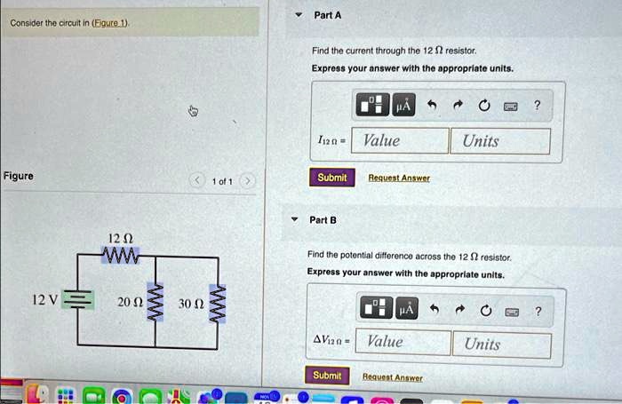 Consider the circuit in (Figure 1).
Figure
12 ?
12 V
20 ?
30 ?
Part A
Find the current through the 12 ? resistor.
Express your answer with the appropriate units.
I12 ? = Value Units
Submit Request Answer
Part B
Find the potential difference across the 12 ? resistor.
Express your answer with the appropriate units.
?V12 ? = Value Units
Submit Request Answer