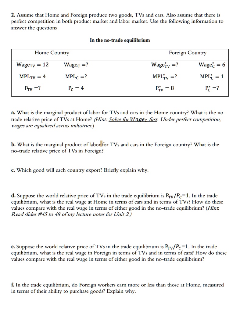 2. Assume that Home and Foreign produce two goods, TVs and cars. Also assume that there is perfect competition in both product market and labor market. Use the following information to answer the questions

In the no-trade equilibrium

Home Country
WageTV = 12, WageC = ?
MPLTV = 4, MPLC = ?
PTV = ?, PC = 4

Foreign Country
Wage*TV = ?, Wage*C = 6
MPL*TV = ?, MPL*C = 1
P*TV = 8, P*C = ?

a. What is the marginal product of labor for TVs and cars in the Home country? What is the no-trade relative price of TVs at Home? (Hint: Solve for WageC first. Under perfect competition, wages are equalized across industries.)

b. What is the marginal product of labor for TVs and cars in the Foreign country? What is the no-trade relative price of TVs in Foreign?

c. Which good will each country export? Briefly explain why.

d. Suppose the world relative price of TVs in the trade equilibrium is PTV/PC=1. In the trade equilibrium, what is the real wage at Home in terms of cars and in terms of TVs? How do these values compare with the real wage in terms of either good in the no-trade equilibrium? (Hint: Read slides #45 to 48 of my lecture notes for Unit 2.)

e. Suppose the world relative price of TVs in the trade equilibrium is PTV/PC=1. In the trade equilibrium, what is the real wage in Foreign in terms of TVs and in terms of cars? How do these values compare with the real wage in terms of either good in the no-trade equilibrium?

f. In the trade equilibrium, do Foreign workers earn more or less than those at Home, measured in terms of their ability to purchase goods? Explain why.