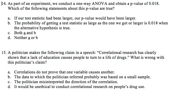 14. As part of an experiment, we conduct a one-way ANOVA and obtain a p-value of 0.018.
Which of the following statements about this p-value are true?

a. If our test statistic had been larger, our p-value would have been larger.
b. The probability of getting a test statistic as large as the one we got or larger is 0.018 when
the alternative hypothesis is true.
c. Both a and b
d. Neither a or b

15. A politician makes the following claim in a speech: "Correlational research has clearly
shown that a lack of education causes people to turn to a life of drugs." What is wrong with
this politician's claim?

a. Correlations do not prove that one variable causes another.
b. The data to which the politician referred probably was based on a small sample.
c. The politician misinterpreted the direction of the correlation.
d. It would be unethical to conduct correlational research on people's drug use.