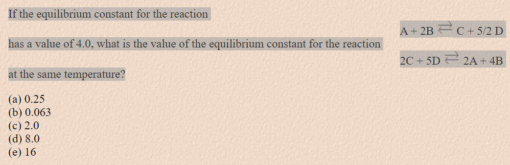 If the equilibrium constant for the reaction
has a value of 4.0, what is the value of the equilibrium constant for the reaction
[
mathrmA+2 mathrm B ightleftarrows mathrmC+5 / 2 mathrmD
]
[
2 mathrmC+5 mathrmD ightleftarrows 2 mathrm A+4 mathrm B
]
at the same temperature?
(a) 0.25
(b) 0.063
(c) 2.0
(d) 8.0
(e) 16