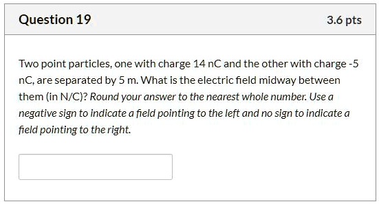 Two point particles, one with charge 14 nC and the other with charge -5 nC, are separated by 5 m. What is the electric field midway between them (in N/C)? Round your answer to the nearest whole number. Use a negative sign to indicate a field pointing to the left and no sign to indicate a field pointing to the right.