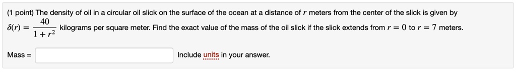 The density of oil in a circular oil slick on the surface of the ocean at a distance of r meters from the center of the slick is given by
?(r) = 40 ? (1 + r²) kilograms per square meter. Find the exact value of the mass of the oil slick if the slick extends from r = 0 to r = 7 meters.
Mass =
Include units in your answer.