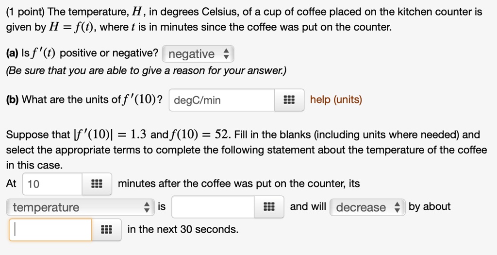 The temperature, H , in degrees Celsius, of a cup of coffee placed on the kitchen counter is given by H = f(t), where t is in minutes since the coffee was put on the counter.

(a) Is f'(t) positive or negative? negative
(Be sure that you are able to give a reason for your answer.)

(b) What are the units of f'(10)? degC/min

Suppose that |f'(10)| = 1.3 and f(10) = 52. Fill in the blanks (including units where needed) and select the appropriate terms to complete the following statement about the temperature of the coffee in this case.
At 10 minutes after the coffee was put on the counter, its temperature is and will decrease by about in the next 30 seconds.