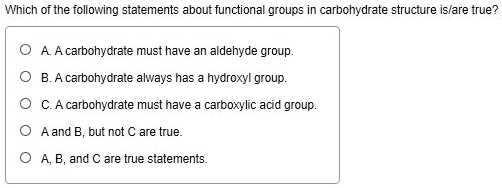 Which of the following statements about functional groups in carbohydrate structure is/are true?
A. A carbohydrate must have an aldehyde group.
B. A carbohydrate always has a hydroxyl group.
C. A carbohydrate must have a carboxylic acid group.
A and B, but not C are true.
A, B, and C are true statements.
