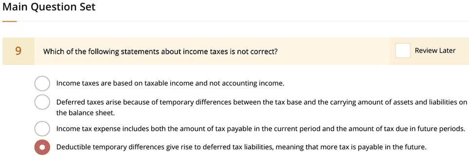 9 Which of the following statements about income taxes is not correct?
Income taxes are based on taxable income and not accounting income.
Deferred taxes arise because of temporary differences between the tax base and the carrying amount of assets and liabilities on the balance sheet.
Income tax expense includes both the amount of tax payable in the current period and the amount of tax due in future periods.
Deductible temporary differences give rise to deferred tax liabilities, meaning that more tax is payable in the future.