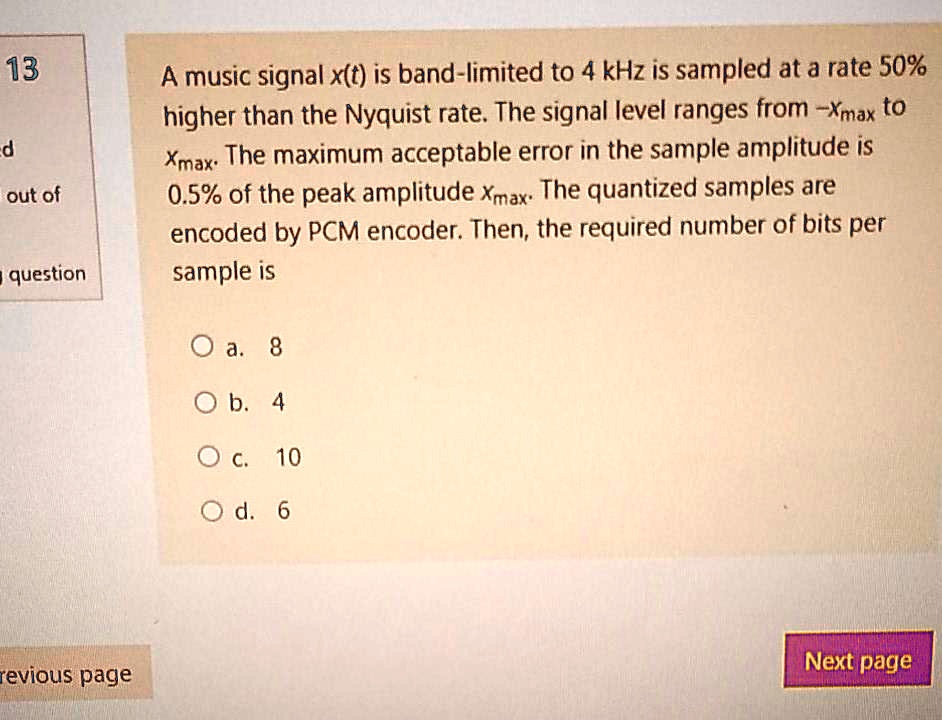 A music signal x(t) is band-limited to 4 kHz is sampled at a rate 50% higher than the Nyquist rate. The signal level ranges from -xmax to xmax. The maximum acceptable error in the sample amplitude is 0.5% of the peak amplitude xmax. The quantized samples are encoded by PCM encoder. Then, the required number of bits per sample is

a. 8
b. 4
c. 10
d. 6