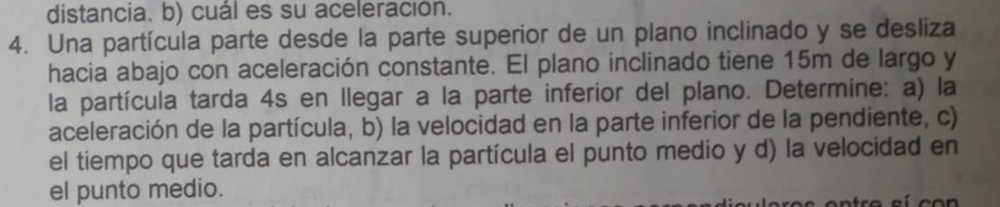 distancia. b) cuál es su aceleracion.
4. Una partícula parte desde la parte superior de un plano inclinado y se desliza hacia abajo con aceleración constante. El plano inclinado tiene 15  m de largo y la partícula tarda 4 s en llegar a la parte inferior del plano. Determine: a) la aceleración de la partícula, b) la velocidad en la parte inferior de la pendiente, c) el tiempo que tarda en alcanzar la particula el punto medio y d) la velocidad en el punto medio.
