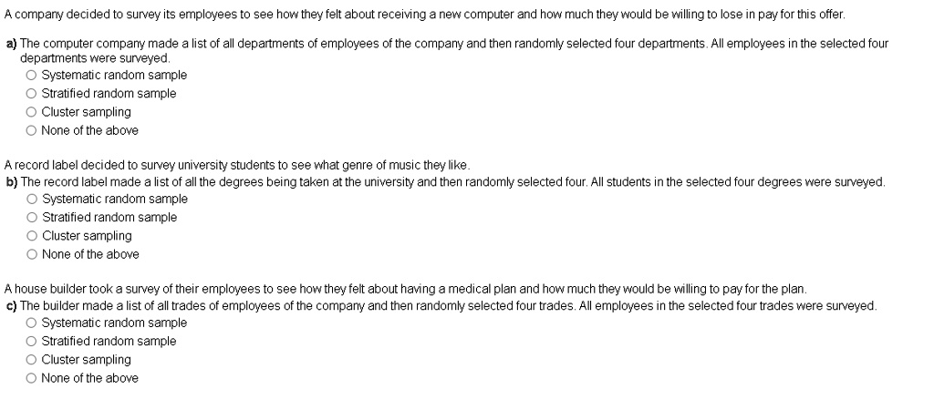 A company decided to survey its employees to see how they felt about receiving a new computer and how much they would be willing to lose in pay for this offer.
a) The computer company made a list of all departments of employees of the company and then randomly selected four departments. All employees in the selected four departments were surveyed.
Systematic random sample
Stratified random sample
Cluster sampling
None of the above

A record label decided to survey university students to see what genre of music they like.
b) The record label made a list of all the degrees being taken at the university and then randomly selected four. All students in the selected four degrees were surveyed.
Systematic random sample
Stratified random sample
Cluster sampling
None of the above

A house builder took a survey of their employees to see how they felt about having a medical plan and how much they would be willing to pay for the plan.
c) The builder made a list of all trades of employees of the company and then randomly selected four trades. All employees in the selected four trades were surveyed.
Systematic random sample
Stratified random sample
Cluster sampling
None of the above