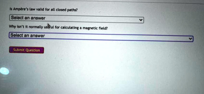 Is Ampère's law valid for all closed paths?
Select an answer
Why isn't it normally useful for calculating a magnetic field?
Select an answer
Submit Question