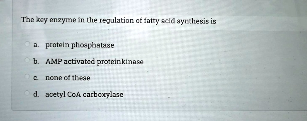 The key enzyme in the regulation of fatty acid synthesis is
a. protein phosphatase
b. AMP activated proteinkinase
c. none of these
d. acetyl CoA carboxylase