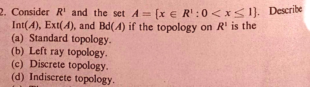 2. Consider R^1 and the set A = x ? R^1 : 0 < x ? 1. Describe Int(A), Ext(A), and Bd(A) if the topology on R^1 is the (a) Standard topology. (b) Left ray topology. (c) Discrete topology. (d) Indiscrete topology.