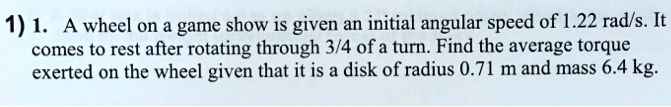 1. A wheel on a game show is given an initial angular speed of 1.22 rad/s. It comes to rest after rotating through 3/4 of a turn. Find the average torque exerted on the wheel given that it is a disk of radius 0.71 m and mass 6.4 kg.