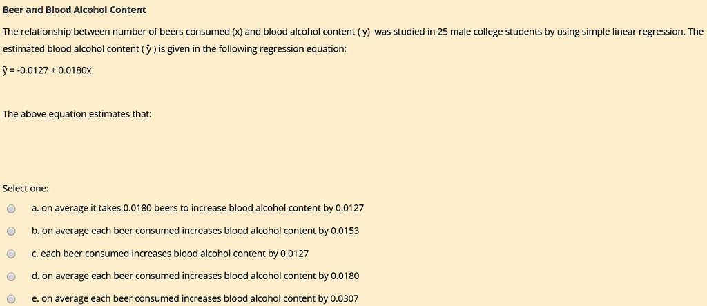Beer and Blood Alcohol Content
The relationship between number of beers consumed (x) and blood alcohol content ( y ) was studied in 25 male college students by using simple linear regression. The estimated blood alcohol content ( ? ) is given in the following regression equation:
? = -0.0127 + 0.0180x
The above equation estimates that:
a. on average it takes 0.0180 beers to increase blood alcohol content by 0.0127
b. on average each beer consumed increases blood alcohol content by 0.0153
c. each beer consumed increases blood alcohol content by 0.0127
d. on average each beer consumed increases blood alcohol content by 0.0180
e. on average each beer consumed increases blood alcohol content by 0.0307