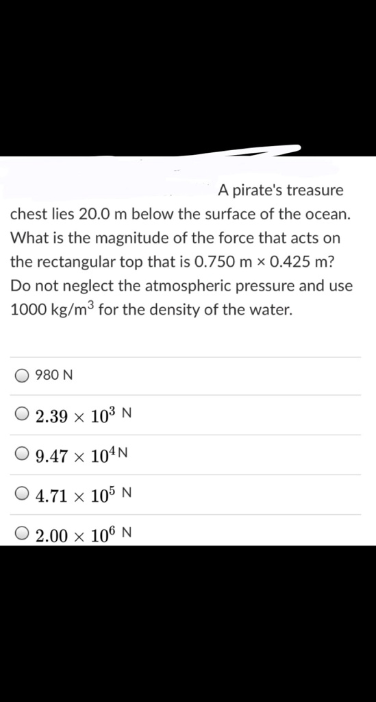 A pirate's treasure chest lies 20.0 m below the surface of the ocean. What is the magnitude of the force that acts on the rectangular top that is 0.750 m × 0.425 m? Do not neglect the atmospheric pressure and use 1000 kg/m³ for the density of the water.
980 N
2.39 × 10³ N
9.47 × 10? N
4.71 × 10? N
2.00 × 10? N