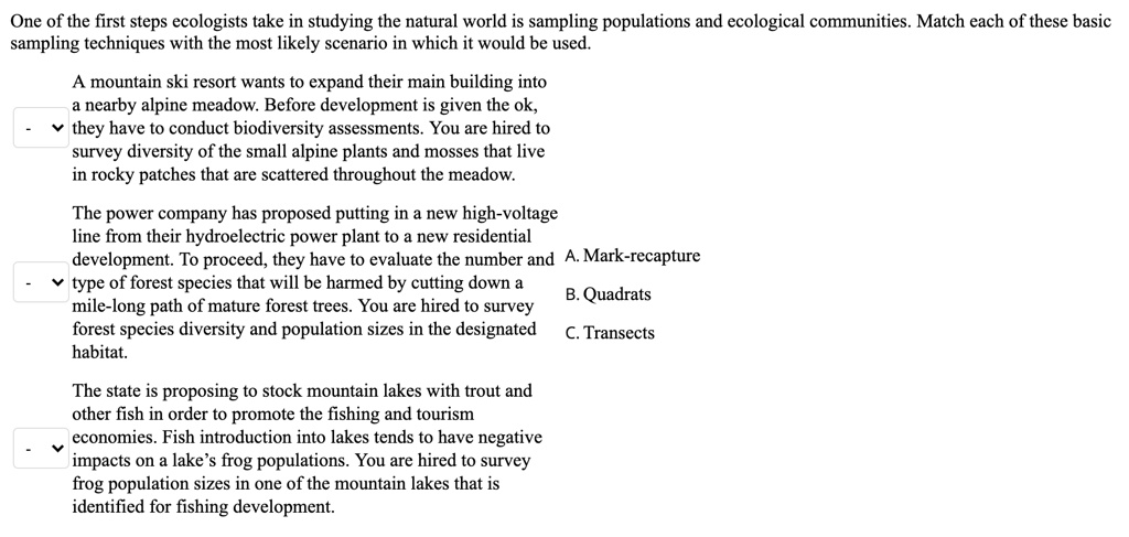 One of the first steps ecologists take in studying the natural world is sampling populations and ecological communities. Match each of these basic sampling techniques with the most likely scenario in which it would be used.

A mountain ski resort wants to expand their main building into a nearby alpine meadow. Before development is given the ok, they have to conduct biodiversity assessments. You are hired to survey diversity of the small alpine plants and mosses that live in rocky patches that are scattered throughout the meadow.

The power company has proposed putting in a new high-voltage line from their hydroelectric power plant to a new residential development. To proceed, they have to evaluate the number and type of forest species that will be harmed by cutting down a mile-long path of mature forest trees. You are hired to survey forest species diversity and population sizes in the designated habitat.

A. Mark-recapture
B. Quadrats
C. Transects

The state is proposing to stock mountain lakes with trout and other fish in order to promote the fishing and tourism economies. Fish introduction into lakes tends to have negative impacts on a lake's frog populations. You are hired to survey frog population sizes in one of the mountain lakes that is identified for fishing development.