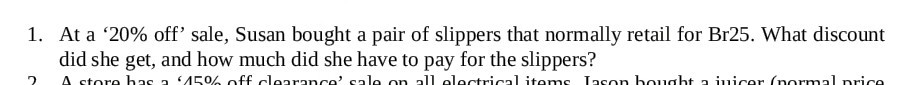 1. At a '20% off' sale, Susan bought a pair of slippers that normally retail for Br25. What discount did she get, and how much did she have to pay for the slippers?