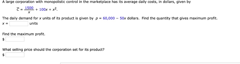A large corporation with monopolistic control in the marketplace has its average daily costs, in dollars, given by
overlineC = frac1500x + 100x + x^2.
The daily demand for x units of its product is given by p = 60,000 - 50x dollars. Find the quantity that gives maximum profit.
x = units
Find the maximum profit.
What selling price should the corporation set for its product?