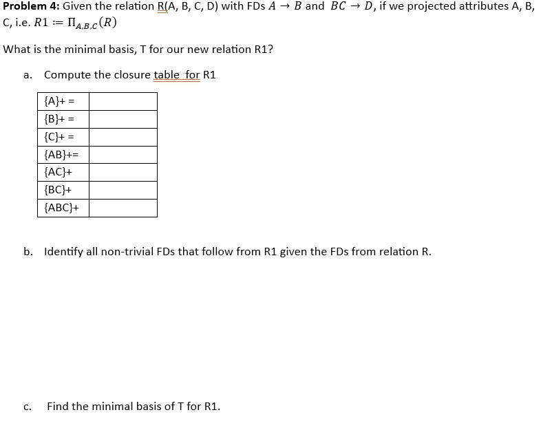 Problem 4: Given the relation R(A, B, C, D) with FDs A ? B and BC ? D, if we projected attributes A, B, C, i.e. R1 := ?<sub>A,B,C</sub>(R)
What is the minimal basis, T for our new relation R1?
a. Compute the closure table for R1
A+ =
B+ =
C+ =
AB+=
AC+
BC+
ABC+
b. Identify all non-trivial FDs that follow from R1 given the FDs from relation R.
c. Find the minimal basis of T for R1.