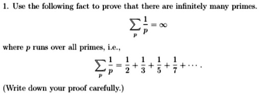 1. Use the following fact to prove that there are infinitely many primes.

? (1/p) = ?

where p runs over all primes, i.e.,

? (1/p) = 1/2 + 1/3 + 1/5 + 1/7 + ...

(Write down your proof carefully.)