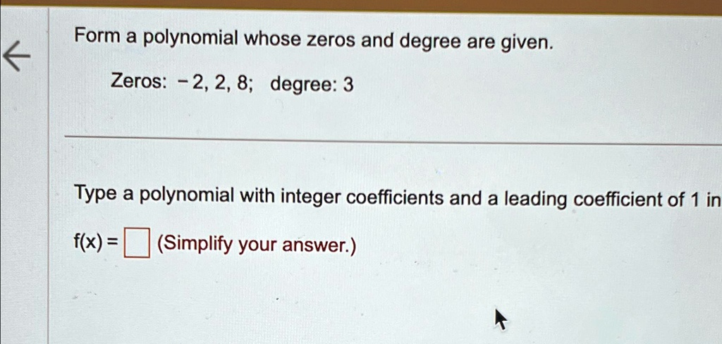 Form a polynomial whose zeros and degree are given.
Zeros: -2, 2, 8; degree: 3
Type a polynomial with integer coefficients and a leading coefficient of 1 in
f(x) = 
(Simplify your answer.)