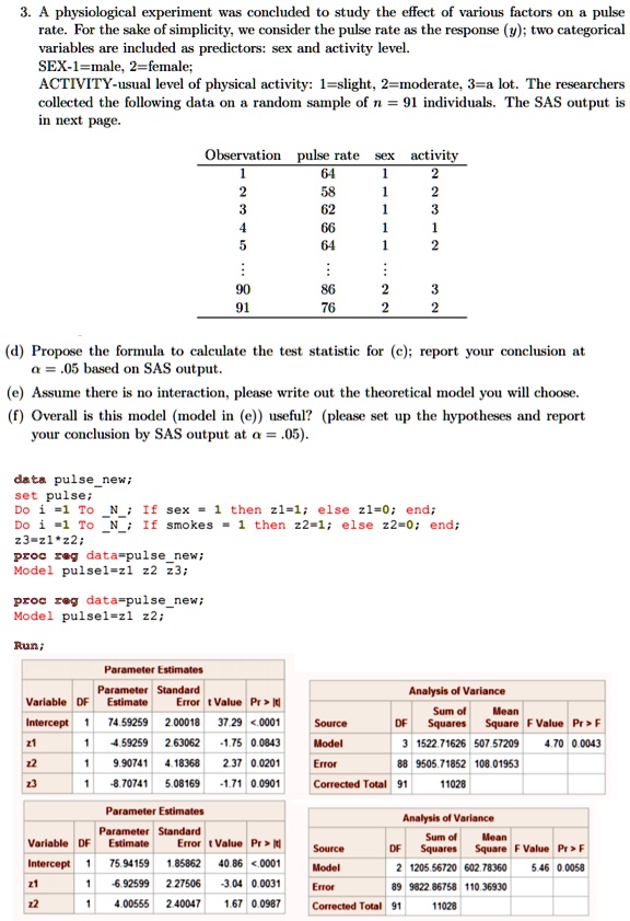 3. A physiological experiment was concluded to study the effect of various factors on a pulse rate. For the sake of simplicity, we consider the pulse rate as the response (y); two categorical variables are included as predictors: sex and activity level.
SEX-1=male, 2=female;
ACTIVITY-usual level of physical activity: 1=slight, 2=moderate, 3=a lot. The researchers collected the following data on a random sample of n = 91 individuals. The SAS output is in next page.

Observation pulse rate sex activity
1 64 1 2
2 58 1 2
3 62 1 3
4 66 1 1
5 64 1 2
:
90 86 2 3
91 76 2 2

(d) Propose the formula to calculate the test statistic for (c); report your conclusion at ? = .05 based on SAS output.
(e) Assume there is no interaction, please write out the theoretical model you will choose.
(f) Overall is this model (model in (e)) useful? (please set up the hypotheses and report your conclusion by SAS output at ? = .05).

data pulsenew;
set pulse;
Do i =1 To N; If sex = 1 then z1=1; else z1=0; end;
Do i =1 To N; If smokes = 1 then z2=1; else z2=0; end;
z3=z1*z2;
proc reg data=pulsenew;
Model pulse1=z1 z2 z3;

proc reg data=pulsenew;
Model pulse1=z1 z2;

Run;

Parameter Estimates
Variable DF Parameter Estimate Standard Error t Value Pr > |t|
Intercept 1 74.59259 2.00018 37.29 <.0001
z1 1 -4.59259 2.63062 -1.75 0.0843
z2 1 9.90741 4.18368 2.37 0.0201
z3 1 -8.70741 5.08169 -1.71 0.0901

Analysis of Variance
Source DF Sum of Squares Mean Square F Value Pr > F
Model 3 1522.71626 507.57209 4.70 0.0043
Error 88 9505.71852 108.01953
Corrected Total 91 11028

Parameter Estimates
Variable DF Parameter Estimate Standard Error t Value Pr > |t|
Intercept 1 75.94159 1.85862 40.86 <.0001
z1 1 -6.92599 2.27506 -3.04 0.0031
z2 1 4.00555 2.40047 1.67 0.0987

Analysis of Variance
Source DF Sum of Squares Mean Square F Value Pr > F
Model 2 1205.56720 602.78360 5.46 0.0058
Error 89 9822.86758 110.36930
Corrected Total 91 11028