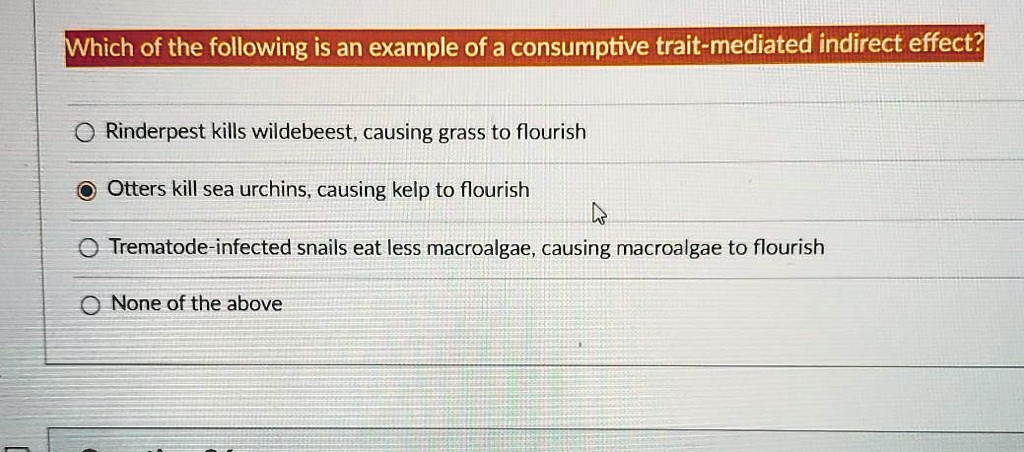 Which of the following is an example of a consumptive trait-mediated indirect effect?

Rinderpest kills wildebeest, causing grass to flourish
Otters kill sea urchins, causing kelp to flourish
Trematode-infected snails eat less macroalgae, causing macroalgae to flourish
None of the above