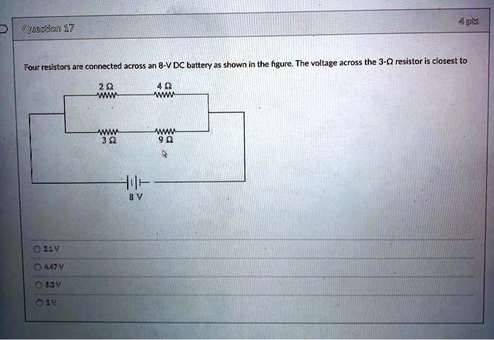Four resistors are connected across an 8-V DC battery as shown in the figure. The voltage across the 3-? resistor is closest to
2 ? 4 ?
3 ? 9 ?
8 V
2.1 V
4.47 V
3.2 V
6 V