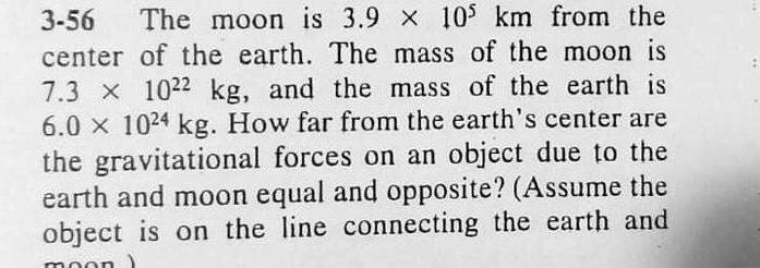 The moon is 3.9 × 10^5 km from the center of the earth. The mass of the moon is 7.3 × 10^22 kg, and the mass of the earth is 6.0 × 10^24 kg. How far from the earth's center are the gravitational forces on an object due to the earth and moon equal and opposite? (Assume the object is on the line connecting the earth and moon.)
