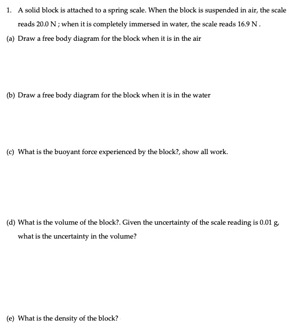 1. A solid block is attached to a spring scale. When the block is suspended in air, the scale reads 20.0 N ; when it is completely immersed in water, the scale reads 16.9 N .
(a) Draw a free body diagram for the block when it is in the air
(b) Draw a free body diagram for the block when it is in the water
(c) What is the buoyant force experienced by the block?, show all work.
(d) What is the volume of the block?. Given the uncertainty of the scale reading is 0.01 g, what is the uncertainty in the volume?
(e) What is the density of the block?
