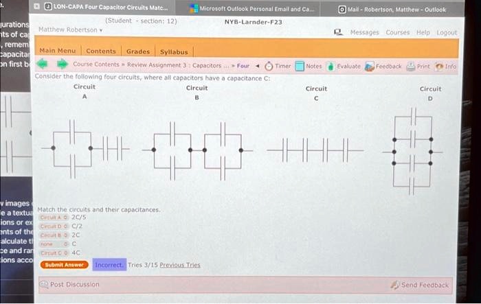 LON-CAPA Four Capacitor Circuits Matc...
(Student - section: 12)
Matthew Robertson
Main Menu Contents Grades Syllabus
Course Contents Review Assignment 3: Capacitors... Four Timer Notes Evaluate Feedback Print Info
Consider the following four circuits, where all capacitors have a capacitance C:
Circuit A Circuit B Circuit C Circuit D
Match the circuits and their capacitances.
Circuit A (C)/(2)
Circuit D (C)/(2)
Circuit B 2C
Circuit C 4C
Submit Answer Incorrect Tries 3/15 Previous Tries
Post Discussion Send Feedback